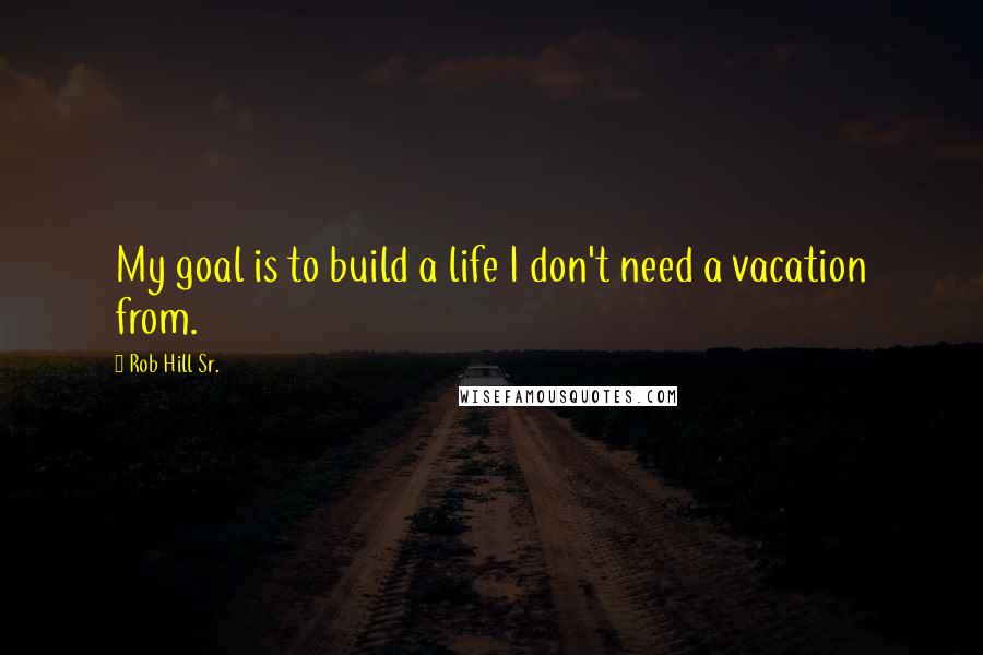 Rob Hill Sr. Quotes: My goal is to build a life I don't need a vacation from.