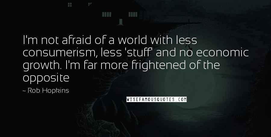 Rob Hopkins Quotes: I'm not afraid of a world with less consumerism, less 'stuff' and no economic growth. I'm far more frightened of the opposite
