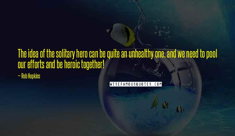 Rob Hopkins Quotes: The idea of the solitary hero can be quite an unhealthy one, and we need to pool our efforts and be heroic together!