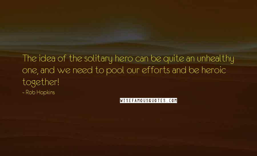 Rob Hopkins Quotes: The idea of the solitary hero can be quite an unhealthy one, and we need to pool our efforts and be heroic together!