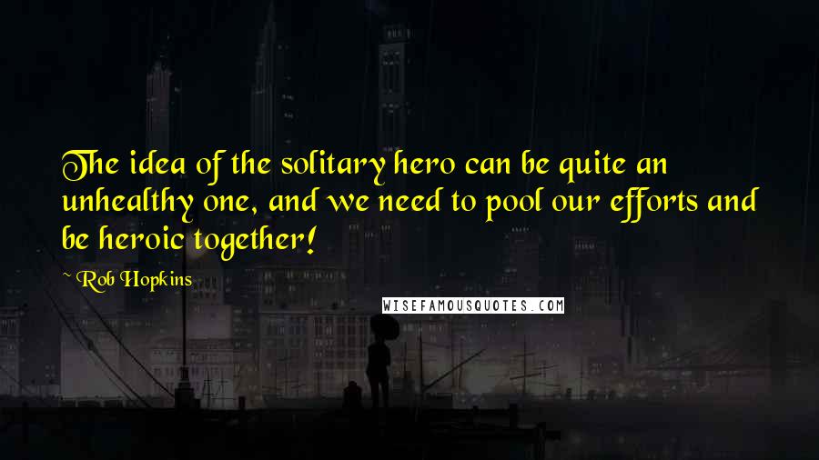 Rob Hopkins Quotes: The idea of the solitary hero can be quite an unhealthy one, and we need to pool our efforts and be heroic together!