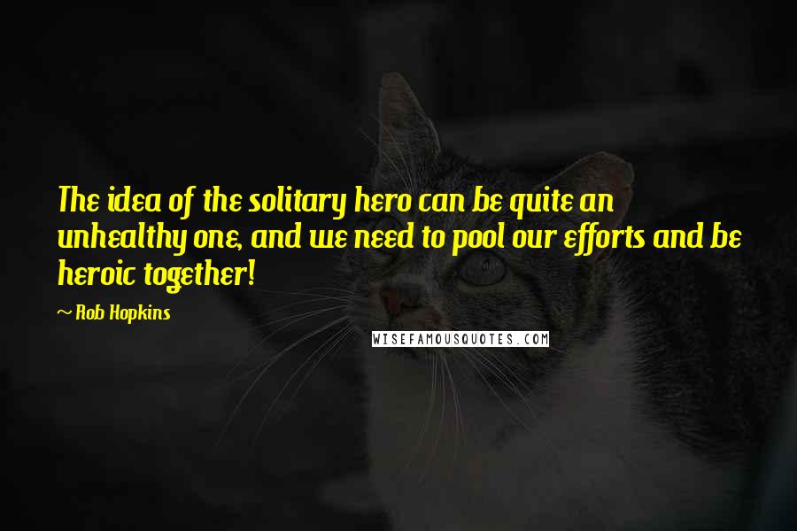 Rob Hopkins Quotes: The idea of the solitary hero can be quite an unhealthy one, and we need to pool our efforts and be heroic together!