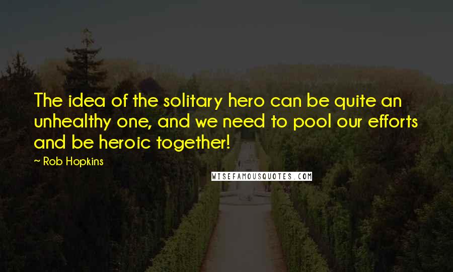 Rob Hopkins Quotes: The idea of the solitary hero can be quite an unhealthy one, and we need to pool our efforts and be heroic together!