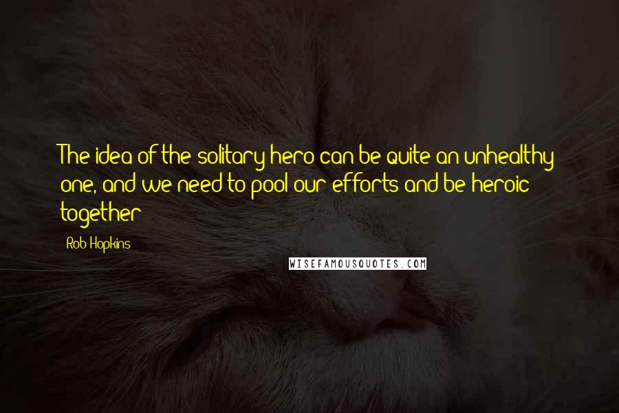 Rob Hopkins Quotes: The idea of the solitary hero can be quite an unhealthy one, and we need to pool our efforts and be heroic together!