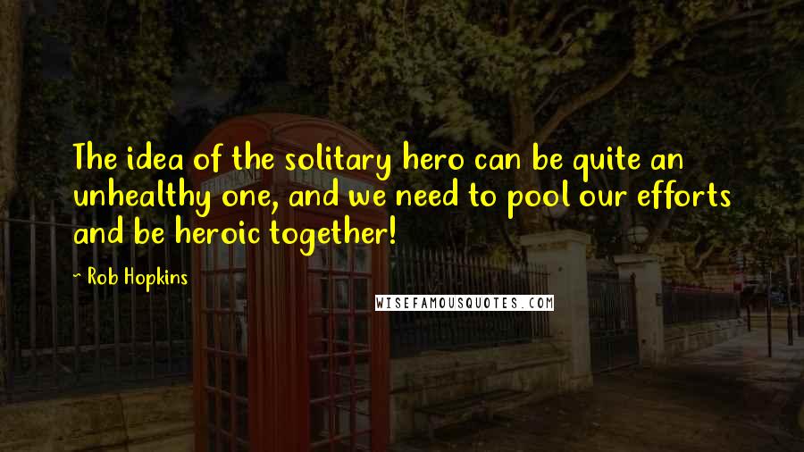 Rob Hopkins Quotes: The idea of the solitary hero can be quite an unhealthy one, and we need to pool our efforts and be heroic together!