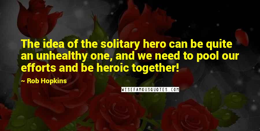 Rob Hopkins Quotes: The idea of the solitary hero can be quite an unhealthy one, and we need to pool our efforts and be heroic together!