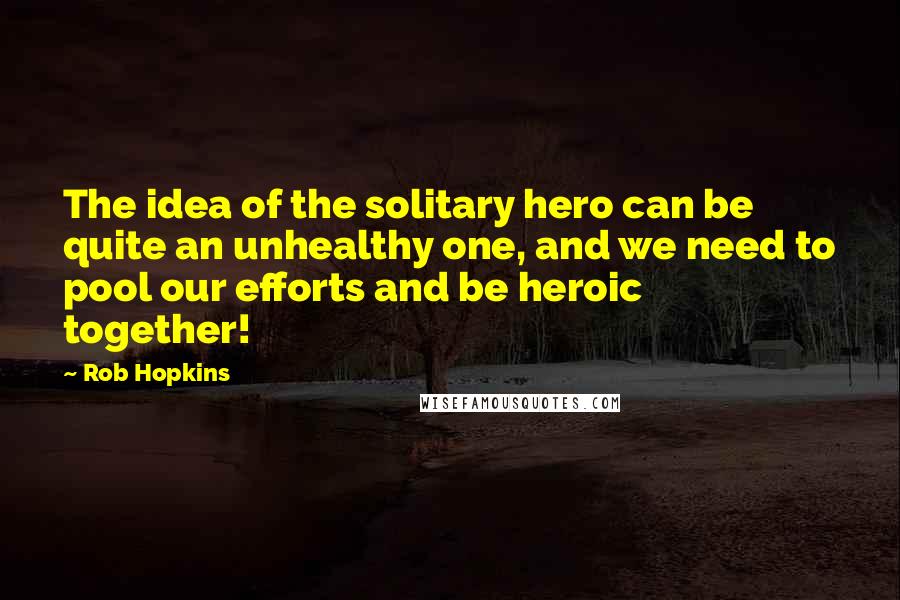 Rob Hopkins Quotes: The idea of the solitary hero can be quite an unhealthy one, and we need to pool our efforts and be heroic together!