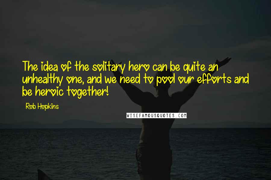 Rob Hopkins Quotes: The idea of the solitary hero can be quite an unhealthy one, and we need to pool our efforts and be heroic together!