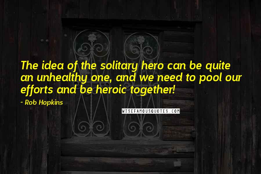 Rob Hopkins Quotes: The idea of the solitary hero can be quite an unhealthy one, and we need to pool our efforts and be heroic together!