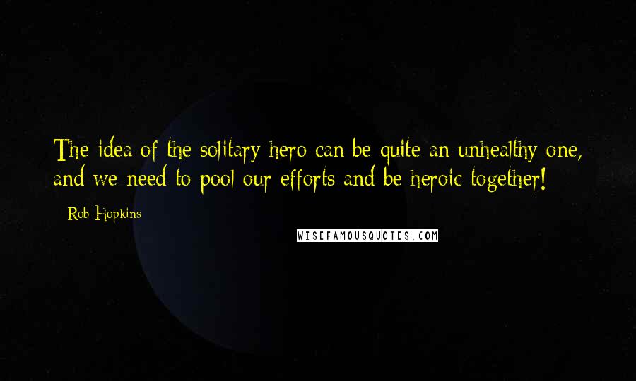 Rob Hopkins Quotes: The idea of the solitary hero can be quite an unhealthy one, and we need to pool our efforts and be heroic together!