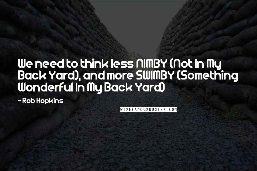 Rob Hopkins Quotes: We need to think less NIMBY (Not In My Back Yard), and more SWIMBY (Something Wonderful In My Back Yard)