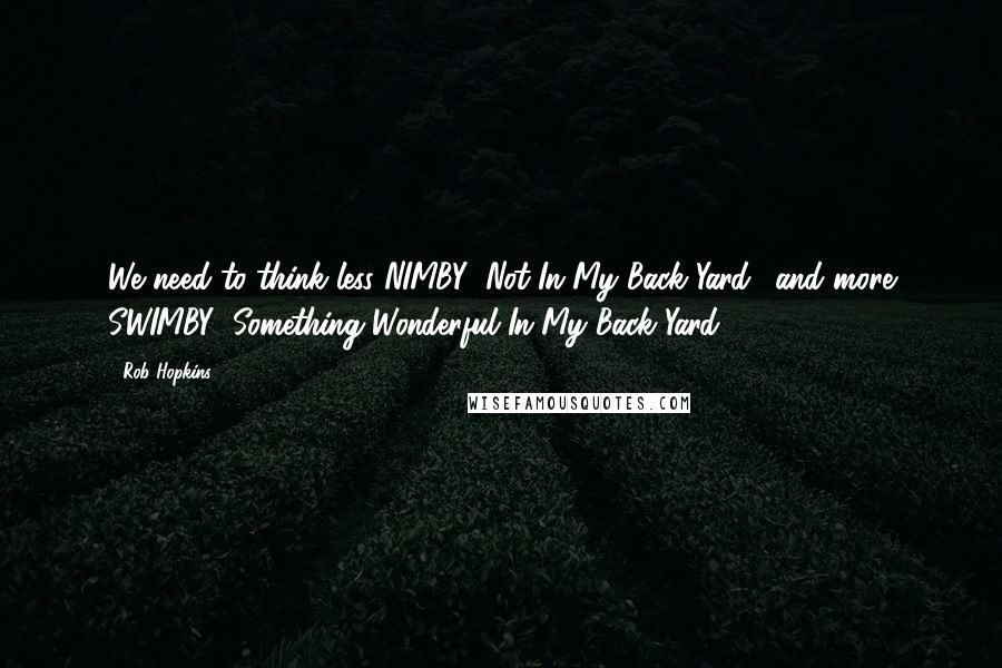 Rob Hopkins Quotes: We need to think less NIMBY (Not In My Back Yard), and more SWIMBY (Something Wonderful In My Back Yard)