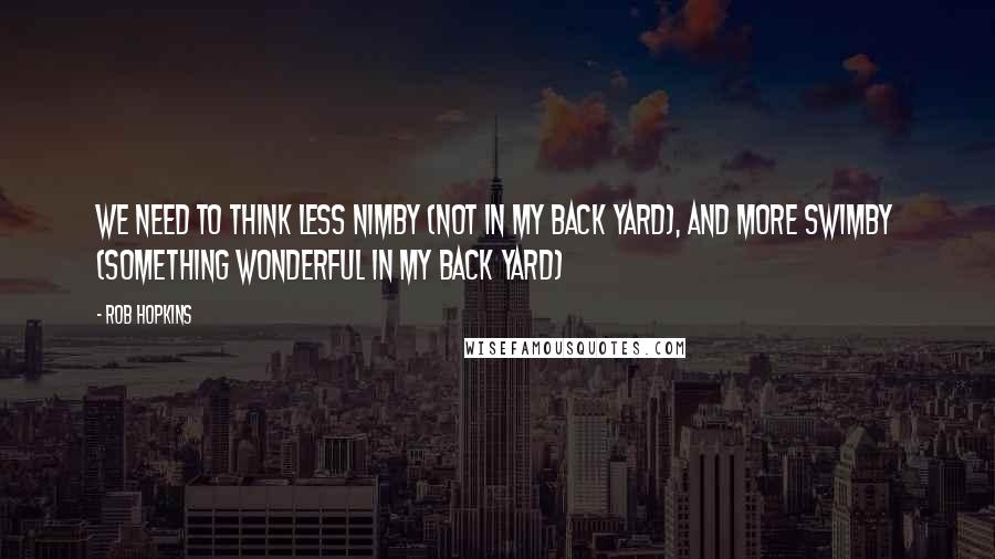 Rob Hopkins Quotes: We need to think less NIMBY (Not In My Back Yard), and more SWIMBY (Something Wonderful In My Back Yard)