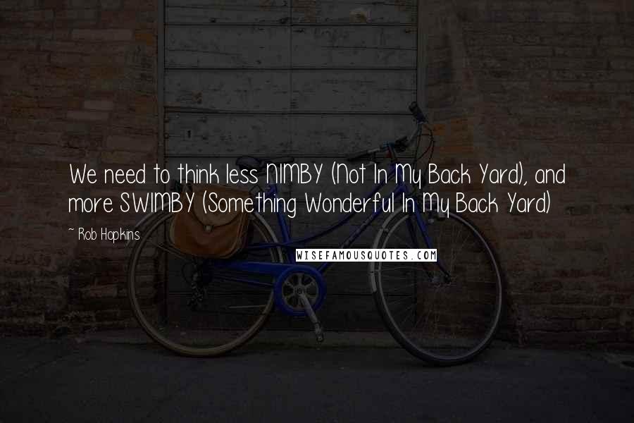 Rob Hopkins Quotes: We need to think less NIMBY (Not In My Back Yard), and more SWIMBY (Something Wonderful In My Back Yard)