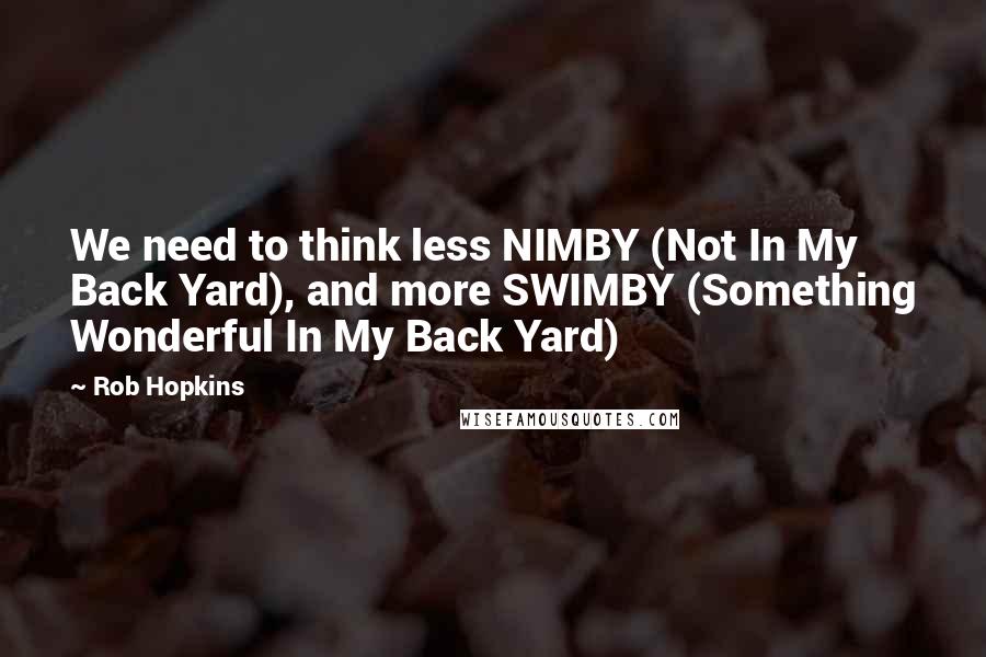 Rob Hopkins Quotes: We need to think less NIMBY (Not In My Back Yard), and more SWIMBY (Something Wonderful In My Back Yard)