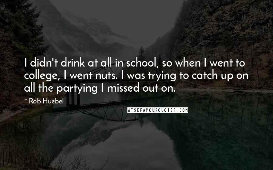Rob Huebel Quotes: I didn't drink at all in school, so when I went to college, I went nuts. I was trying to catch up on all the partying I missed out on.