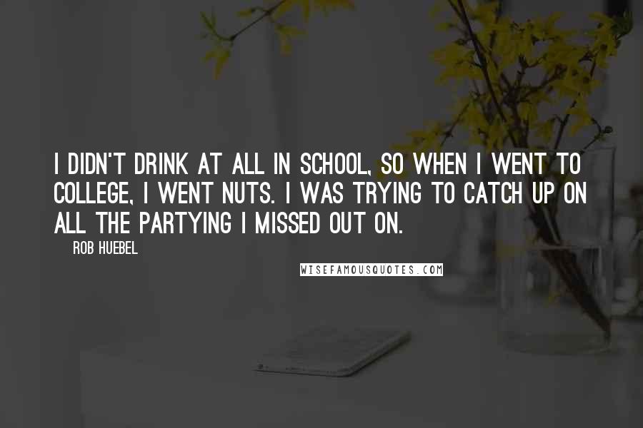 Rob Huebel Quotes: I didn't drink at all in school, so when I went to college, I went nuts. I was trying to catch up on all the partying I missed out on.