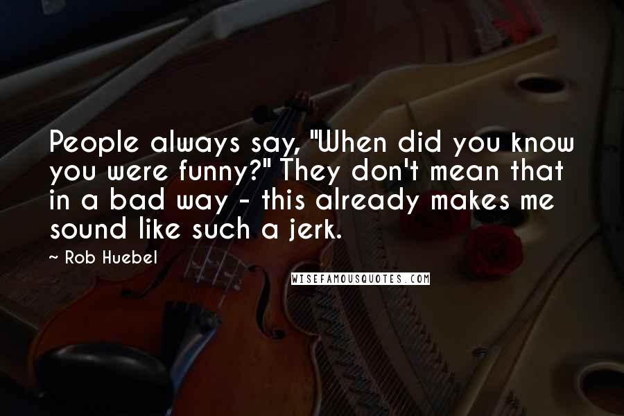 Rob Huebel Quotes: People always say, "When did you know you were funny?" They don't mean that in a bad way - this already makes me sound like such a jerk.