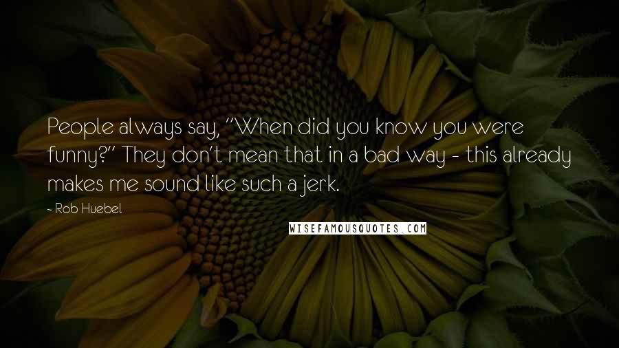 Rob Huebel Quotes: People always say, "When did you know you were funny?" They don't mean that in a bad way - this already makes me sound like such a jerk.