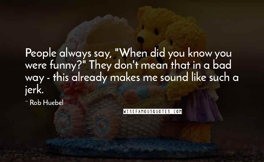 Rob Huebel Quotes: People always say, "When did you know you were funny?" They don't mean that in a bad way - this already makes me sound like such a jerk.