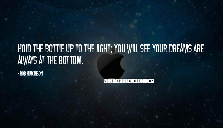 Rob Hutchison Quotes: Hold the bottle up to the light; you will see your dreams are always at the bottom.