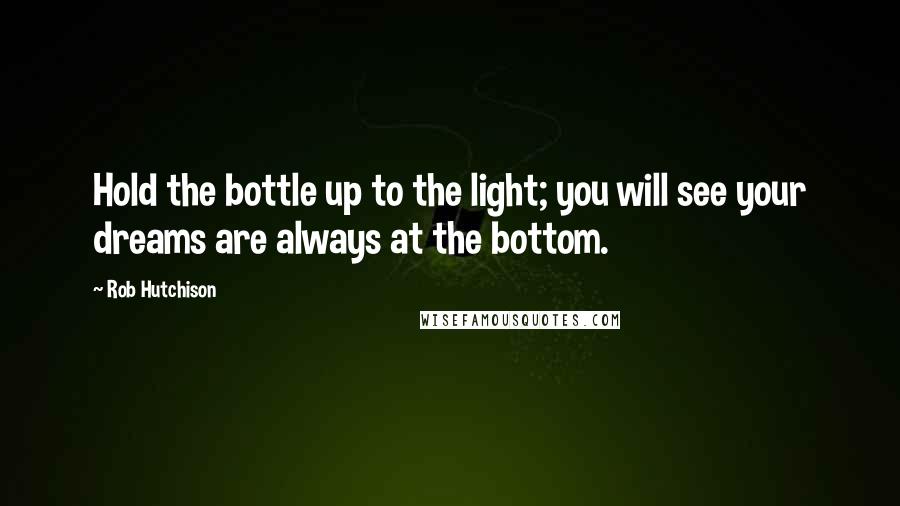 Rob Hutchison Quotes: Hold the bottle up to the light; you will see your dreams are always at the bottom.