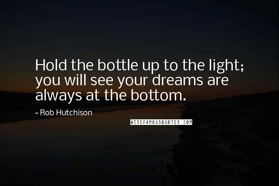 Rob Hutchison Quotes: Hold the bottle up to the light; you will see your dreams are always at the bottom.