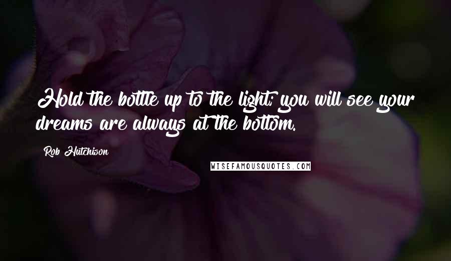 Rob Hutchison Quotes: Hold the bottle up to the light; you will see your dreams are always at the bottom.