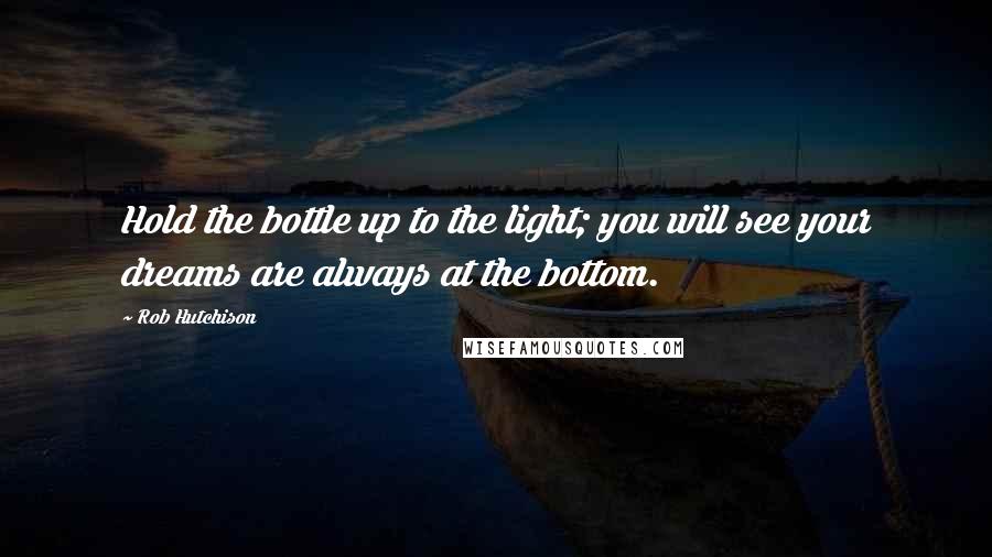 Rob Hutchison Quotes: Hold the bottle up to the light; you will see your dreams are always at the bottom.