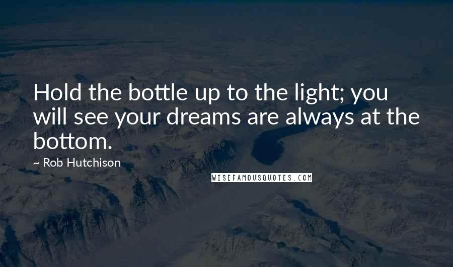 Rob Hutchison Quotes: Hold the bottle up to the light; you will see your dreams are always at the bottom.