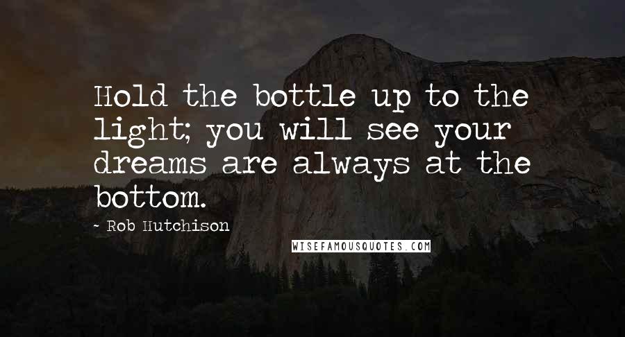 Rob Hutchison Quotes: Hold the bottle up to the light; you will see your dreams are always at the bottom.