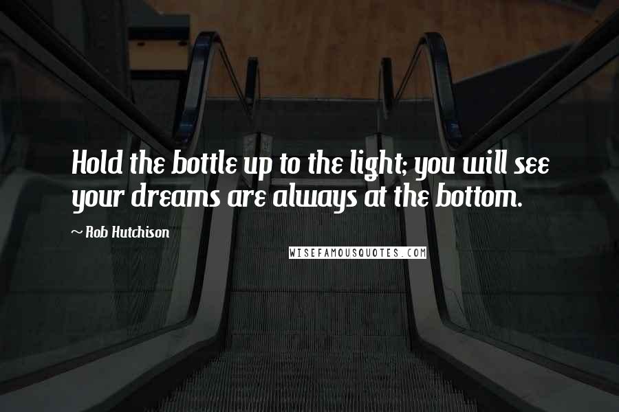 Rob Hutchison Quotes: Hold the bottle up to the light; you will see your dreams are always at the bottom.