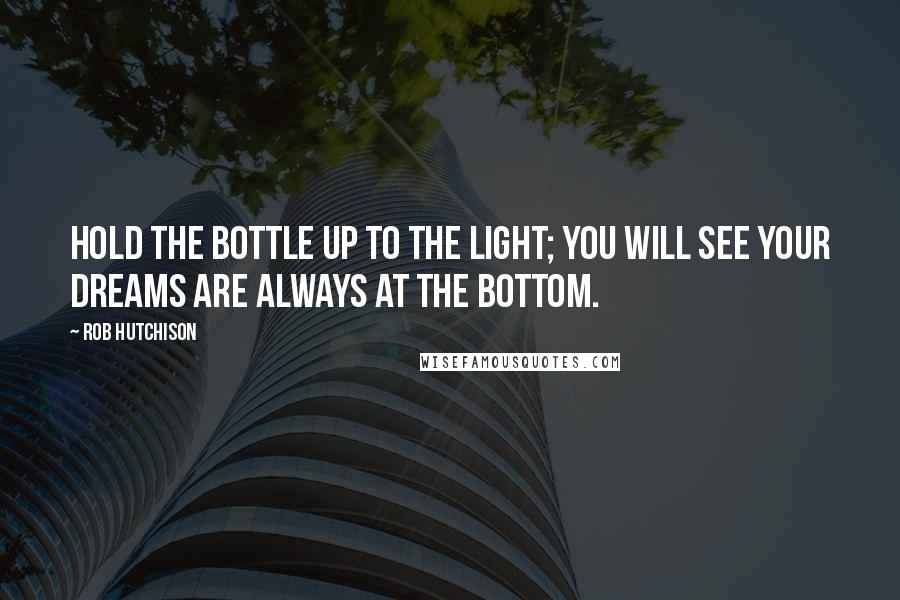 Rob Hutchison Quotes: Hold the bottle up to the light; you will see your dreams are always at the bottom.