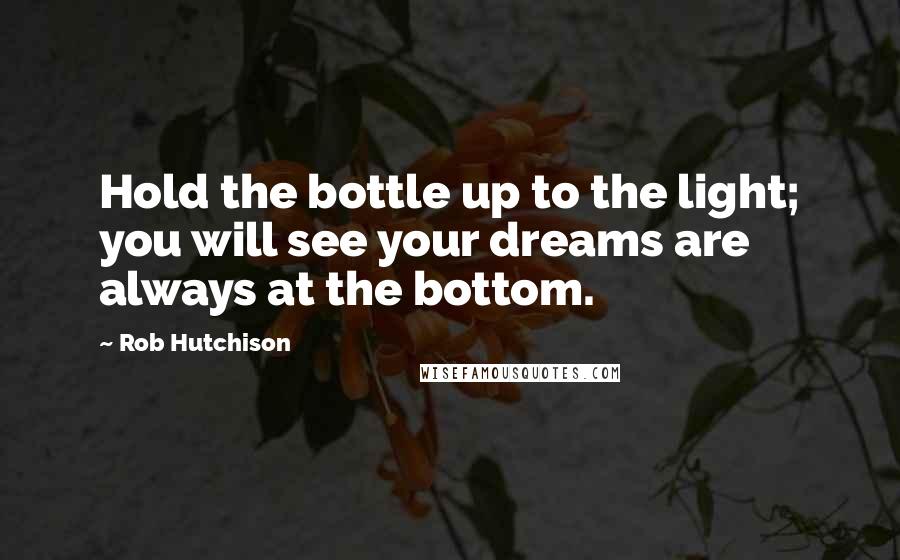 Rob Hutchison Quotes: Hold the bottle up to the light; you will see your dreams are always at the bottom.