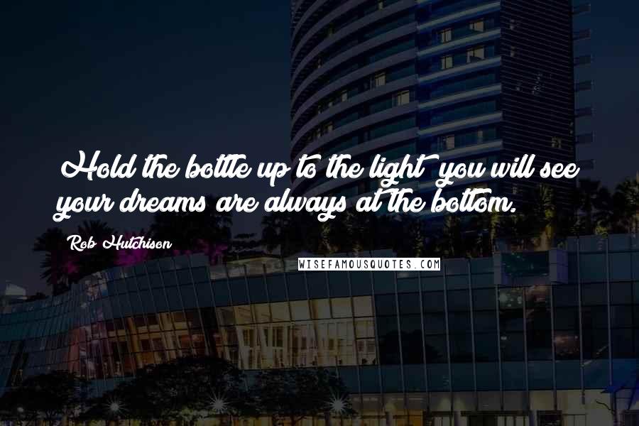 Rob Hutchison Quotes: Hold the bottle up to the light; you will see your dreams are always at the bottom.