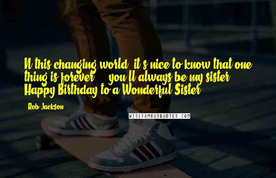 Rob Jackson Quotes: N this changing world, it's nice to know that one thing is forever ... you'll always be my sister! Happy Birthday to a Wonderful Sister