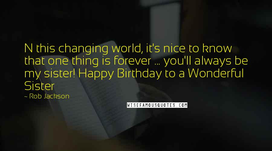 Rob Jackson Quotes: N this changing world, it's nice to know that one thing is forever ... you'll always be my sister! Happy Birthday to a Wonderful Sister