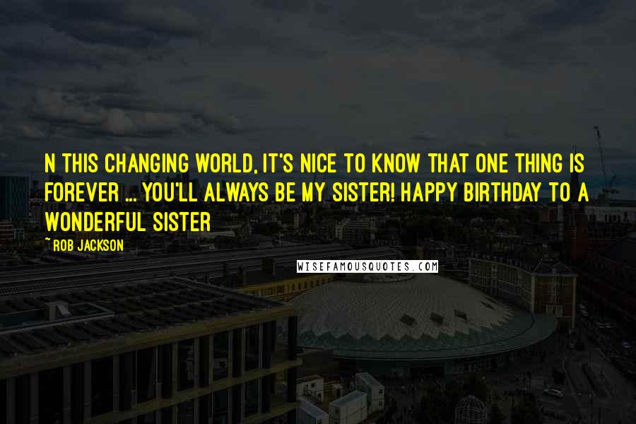 Rob Jackson Quotes: N this changing world, it's nice to know that one thing is forever ... you'll always be my sister! Happy Birthday to a Wonderful Sister