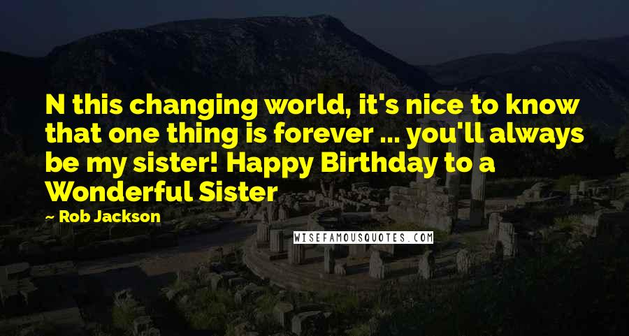 Rob Jackson Quotes: N this changing world, it's nice to know that one thing is forever ... you'll always be my sister! Happy Birthday to a Wonderful Sister