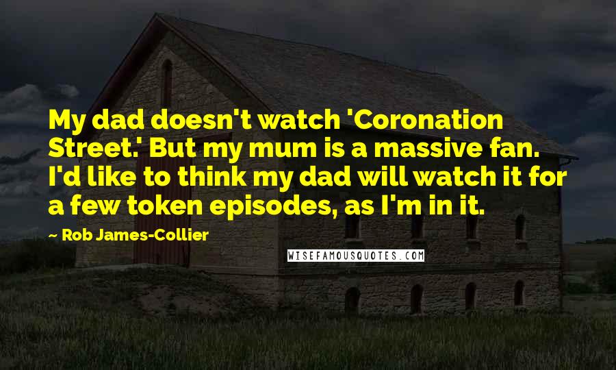 Rob James-Collier Quotes: My dad doesn't watch 'Coronation Street.' But my mum is a massive fan. I'd like to think my dad will watch it for a few token episodes, as I'm in it.