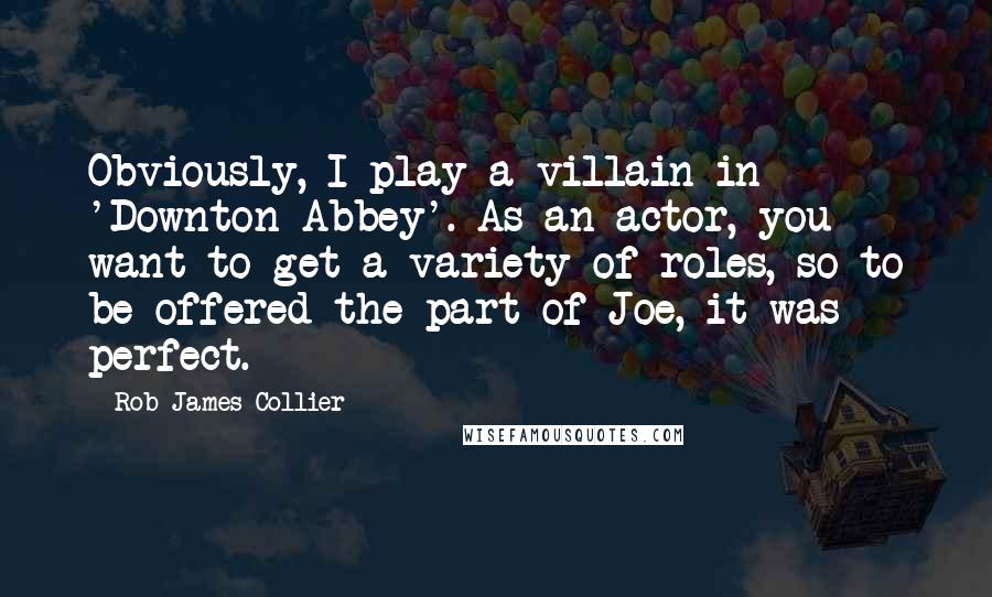 Rob James-Collier Quotes: Obviously, I play a villain in 'Downton Abbey'. As an actor, you want to get a variety of roles, so to be offered the part of Joe, it was perfect.