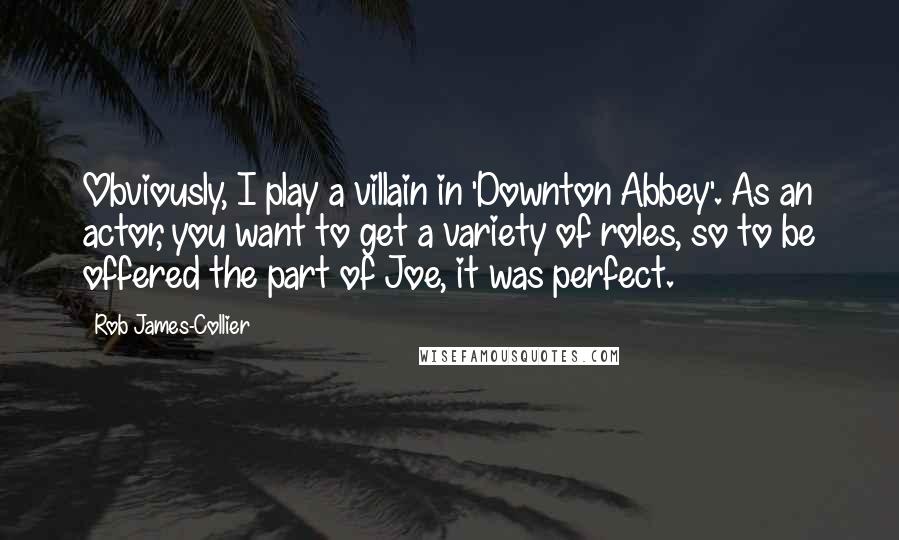 Rob James-Collier Quotes: Obviously, I play a villain in 'Downton Abbey'. As an actor, you want to get a variety of roles, so to be offered the part of Joe, it was perfect.