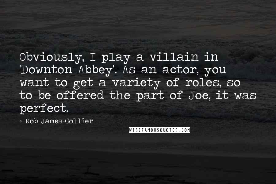 Rob James-Collier Quotes: Obviously, I play a villain in 'Downton Abbey'. As an actor, you want to get a variety of roles, so to be offered the part of Joe, it was perfect.