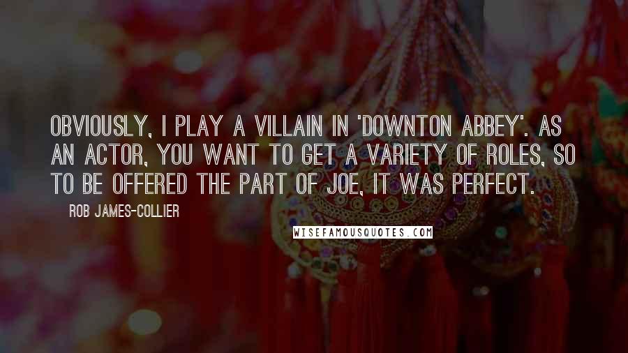 Rob James-Collier Quotes: Obviously, I play a villain in 'Downton Abbey'. As an actor, you want to get a variety of roles, so to be offered the part of Joe, it was perfect.