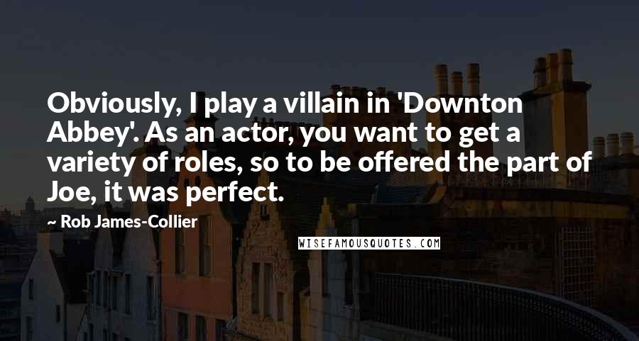 Rob James-Collier Quotes: Obviously, I play a villain in 'Downton Abbey'. As an actor, you want to get a variety of roles, so to be offered the part of Joe, it was perfect.