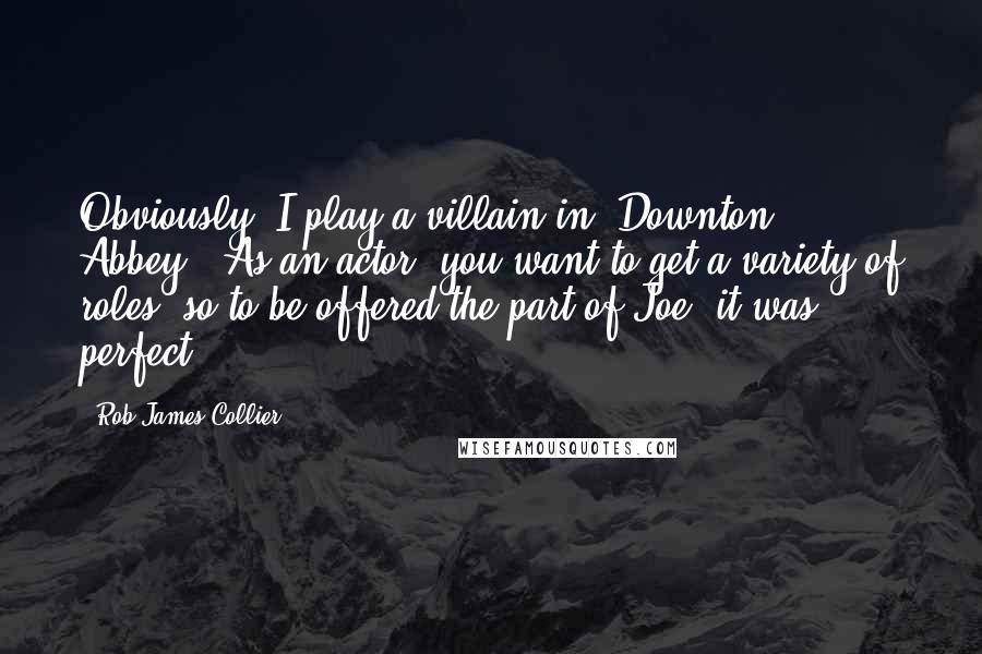 Rob James-Collier Quotes: Obviously, I play a villain in 'Downton Abbey'. As an actor, you want to get a variety of roles, so to be offered the part of Joe, it was perfect.