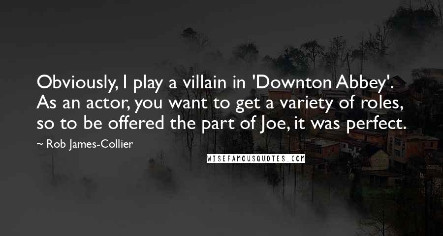 Rob James-Collier Quotes: Obviously, I play a villain in 'Downton Abbey'. As an actor, you want to get a variety of roles, so to be offered the part of Joe, it was perfect.