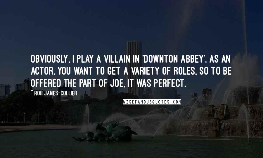 Rob James-Collier Quotes: Obviously, I play a villain in 'Downton Abbey'. As an actor, you want to get a variety of roles, so to be offered the part of Joe, it was perfect.