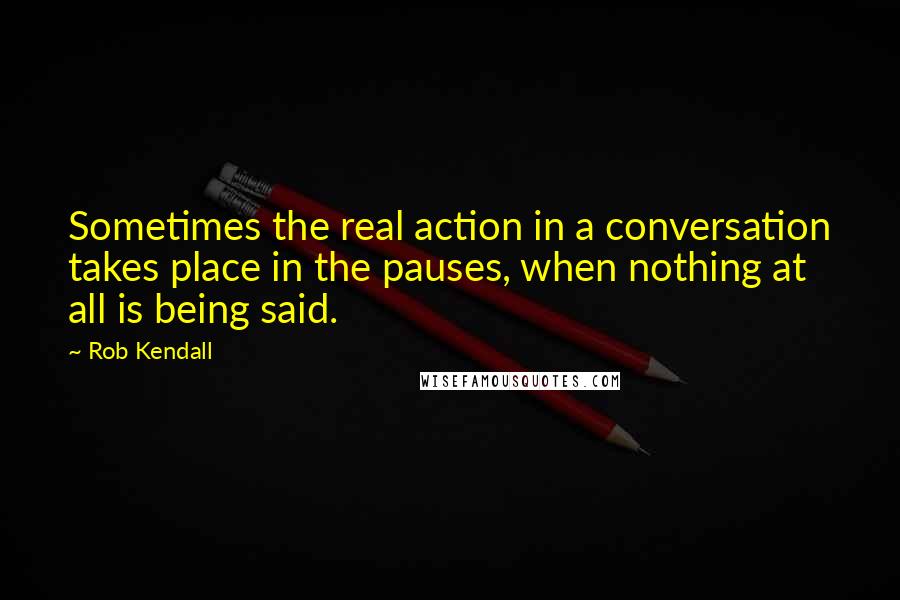 Rob Kendall Quotes: Sometimes the real action in a conversation takes place in the pauses, when nothing at all is being said.