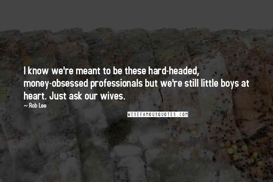 Rob Lee Quotes: I know we're meant to be these hard-headed, money-obsessed professionals but we're still little boys at heart. Just ask our wives.